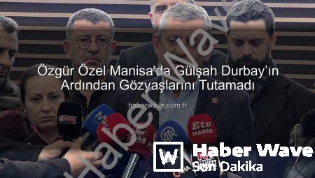 Özgür Özel Manisa’da Gülşah Durbay’ın Ardından Gözyaşlarını Tutamadı