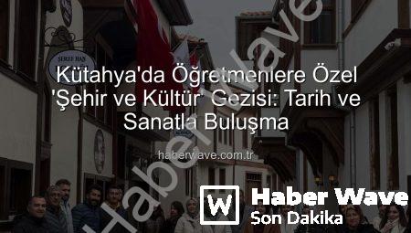Kütahya’da Öğretmenlere Özel ‘Şehir ve Kültür’ Gezisi: Tarih ve Sanatla Buluşma