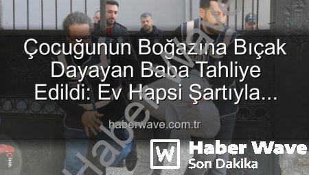 Çocuğunun Boğazına Bıçak Dayayan Baba Tahliye Edildi: Ev Hapsi Şartıyla Serbest Bırakıldı