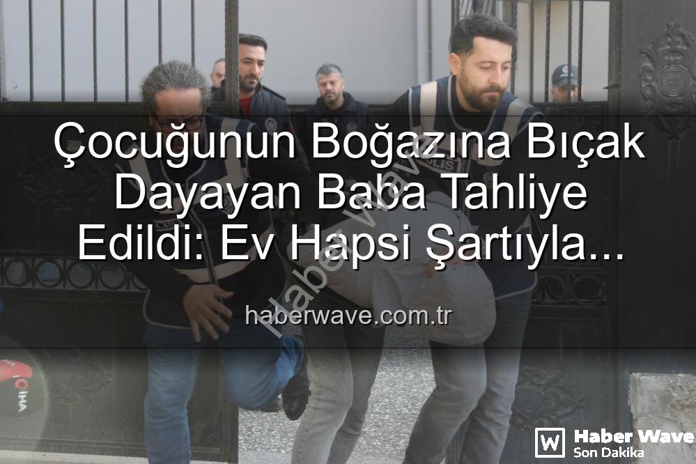 Çocuğunun Boğazına Bıçak Dayayan Baba Tahliye Edildi: Ev Hapsi Şartıyla Serbest Bırakıldı