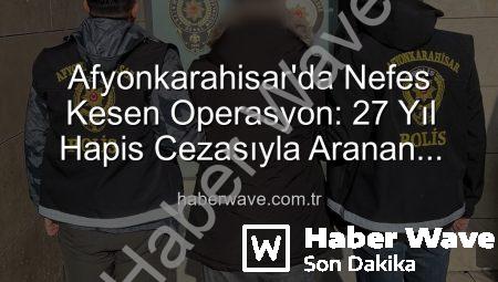 Afyonkarahisar’da Nefes Kesen Operasyon: 27 Yıl Hapis Cezasıyla Aranan Şahıs Yakalandı!
