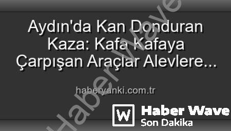 Aydın’da Dehşet Anları: Kafa Kafaya Çarpışan Araçlar Alevlere Teslim Oldu, 2 Yaralı