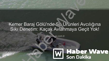 Kemer Baraj Gölü’nde Su Ürünleri Avcılığına Sıkı Denetim: Kaçak Avlanmaya Geçit Yok!